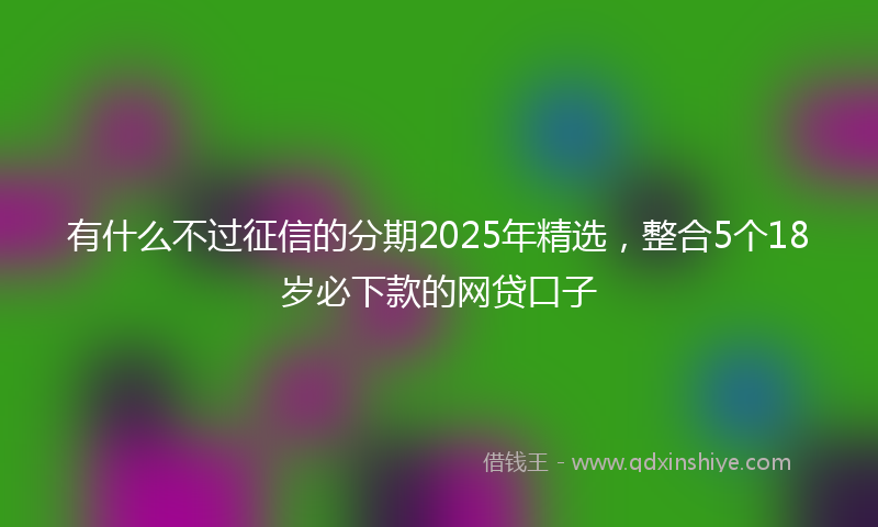 有什么不过征信的分期2025年精选，整合5个18岁必下款的网贷口子