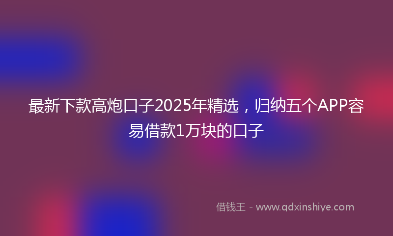 最新下款高炮口子2025年精选，归纳五个APP容易借款1万块的口子