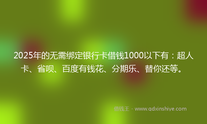 2025年的无需绑定银行卡借钱1000以下有：超人卡、省呗、百度有钱花、分期乐、替你还等。