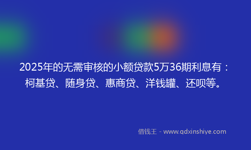 2025年的无需审核的小额贷款5万36期利息有：柯基贷、随身贷、惠商贷、洋钱罐、还呗等。