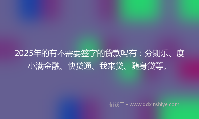 2025年的有不需要签字的贷款吗有：分期乐、度小满金融、快贷通、我来贷、随身贷等。