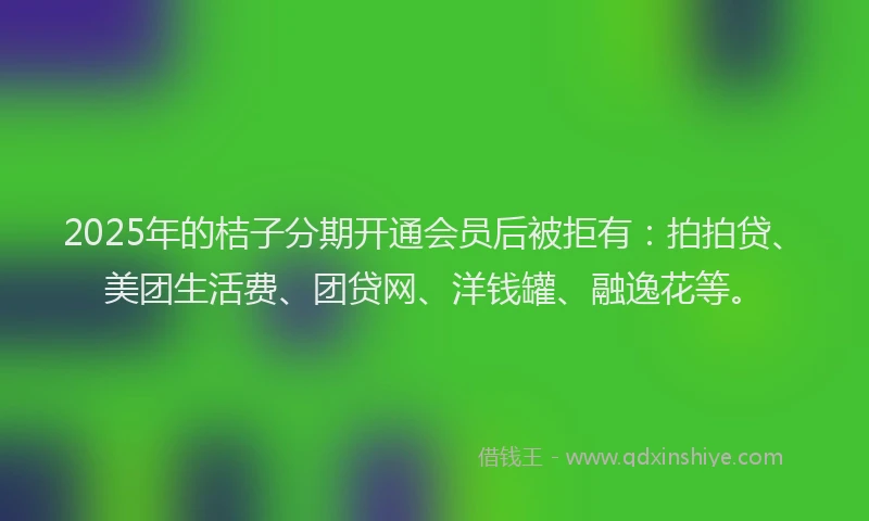 2025年的桔子分期开通会员后被拒有：拍拍贷、美团生活费、团贷网、洋钱罐、融逸花等。