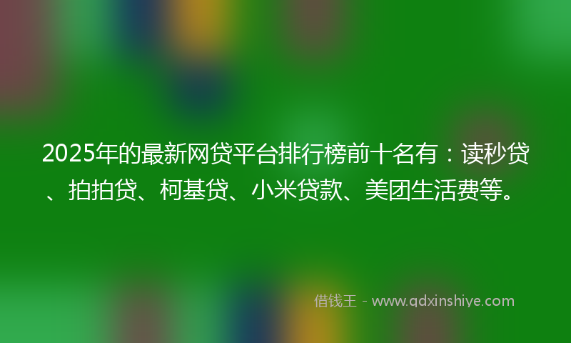 2025年的最新网贷平台排行榜前十名有：读秒贷、拍拍贷、柯基贷、小米贷款、美团生活费等。