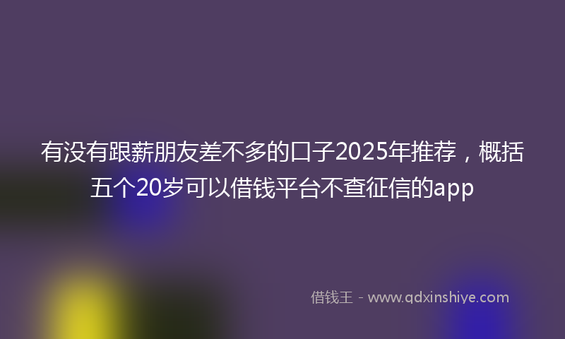 有没有跟薪朋友差不多的口子2025年推荐，概括五个20岁可以借钱平台不查征信的app