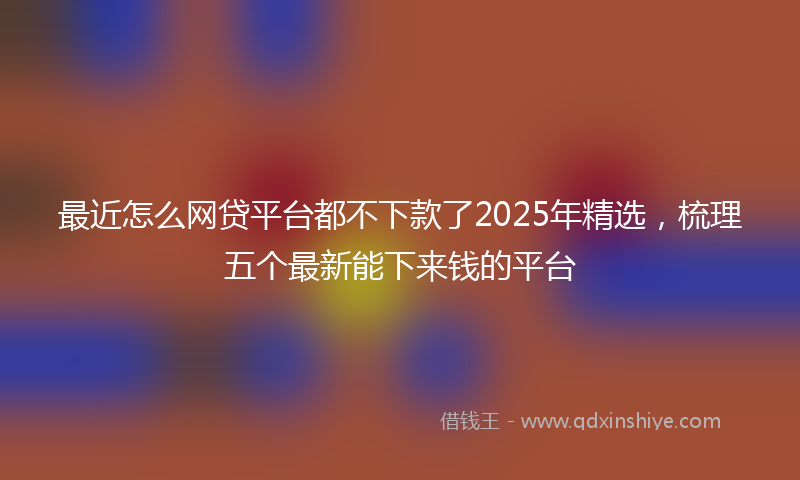 最近怎么网贷平台都不下款了2025年精选，梳理五个最新能下来钱的平台