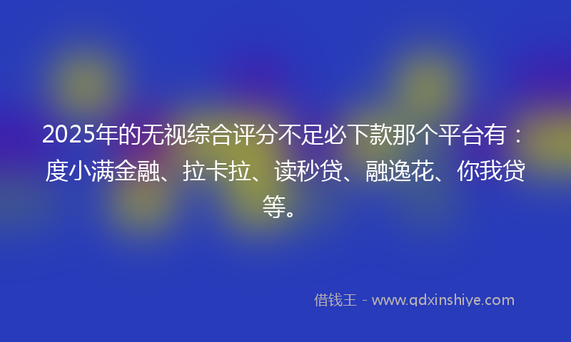 2025年的无视综合评分不足必下款那个平台有：度小满金融、拉卡拉、读秒贷、融逸花、你我贷等。
