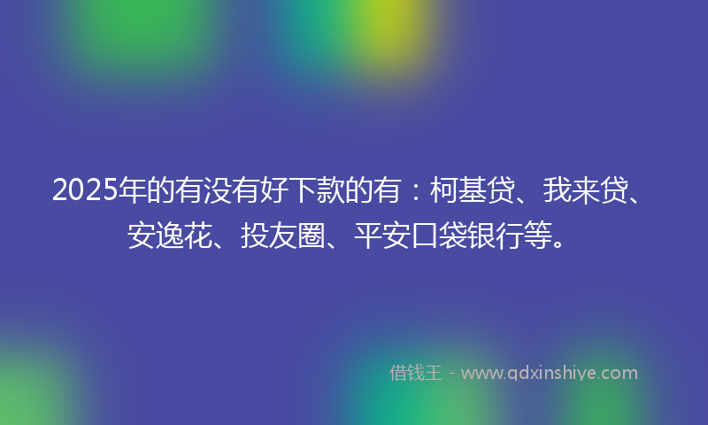 2025年的有没有好下款的有：柯基贷、我来贷、安逸花、投友圈、平安口袋银行等。