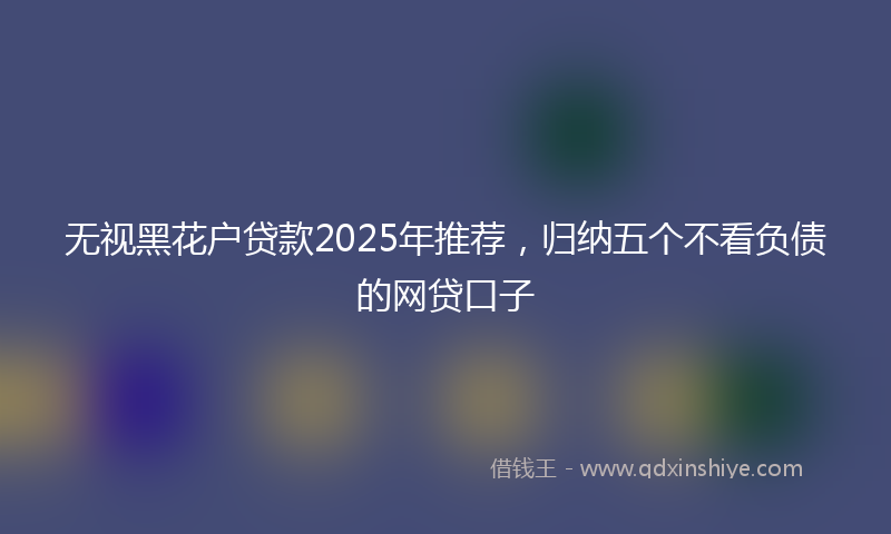 无视黑花户贷款2025年推荐，归纳五个不看负债的网贷口子