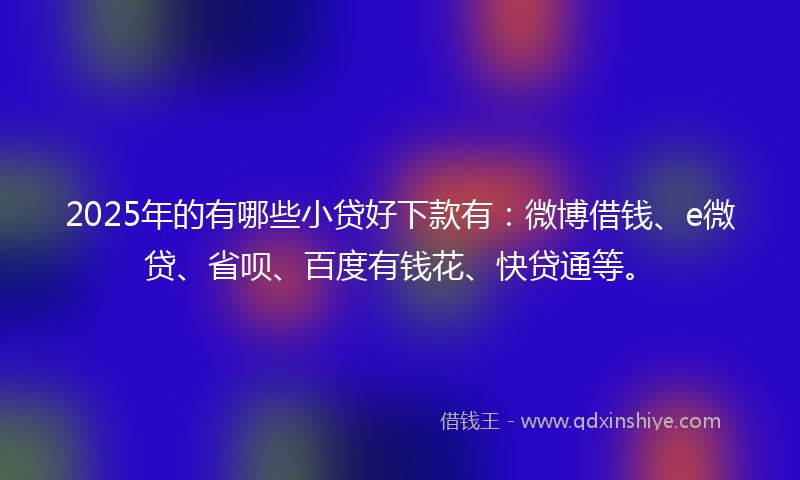 2025年的有哪些小贷好下款有：微博借钱、e微贷、省呗、百度有钱花、快贷通等。