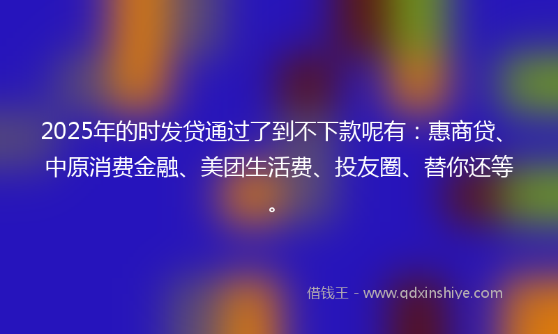 2025年的时发贷通过了到不下款呢有：惠商贷、中原消费金融、美团生活费、投友圈、替你还等。