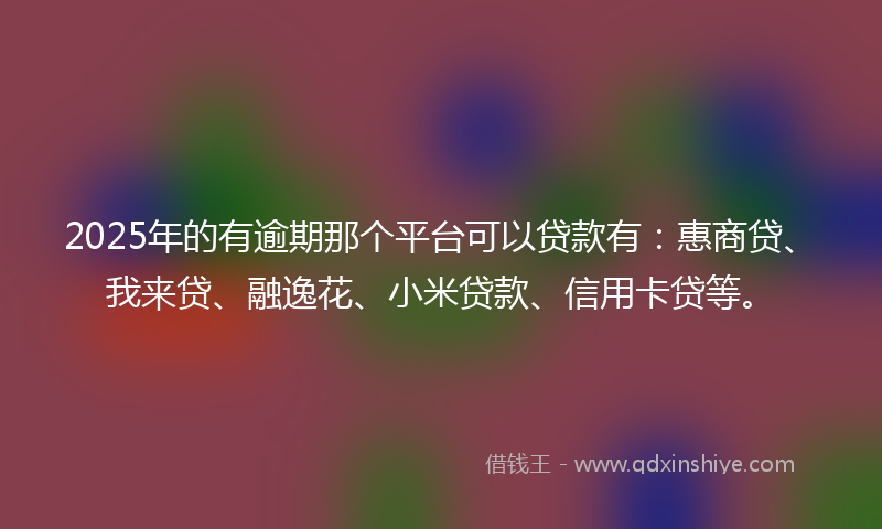 2025年的有逾期那个平台可以贷款有：惠商贷、我来贷、融逸花、小米贷款、信用卡贷等。