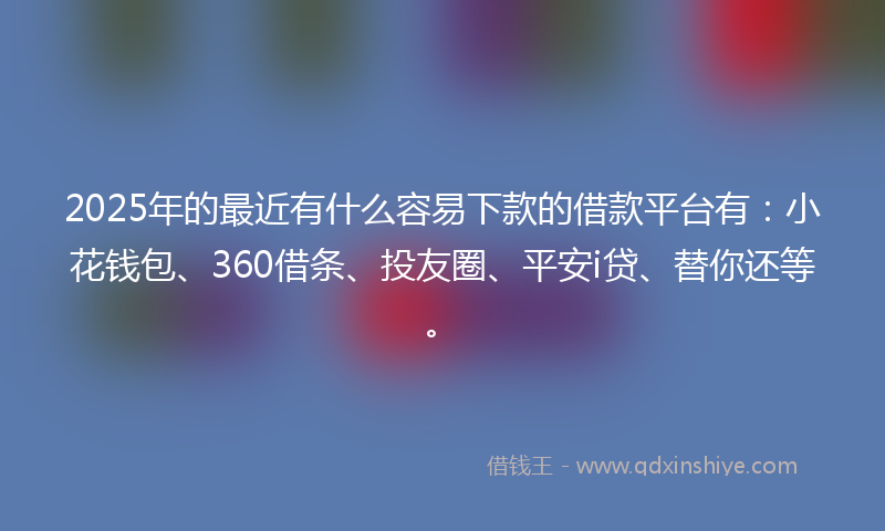 2025年的最近有什么容易下款的借款平台有：小花钱包、360借条、投友圈、平安i贷、替你还等。