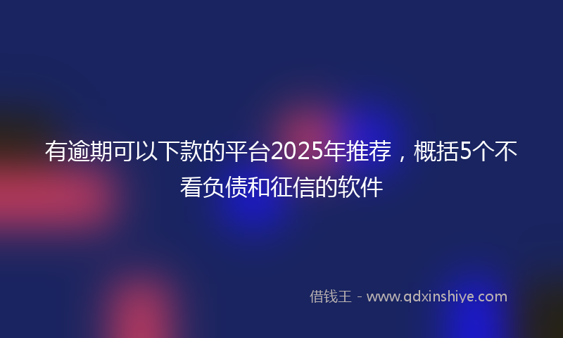 有逾期可以下款的平台2025年推荐，概括5个不看负债和征信的软件