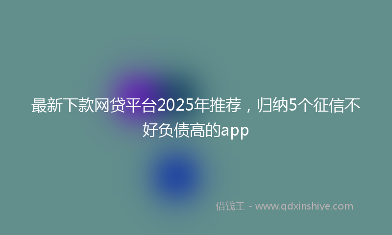 最新下款网贷平台2025年推荐，归纳5个征信不好负债高的app