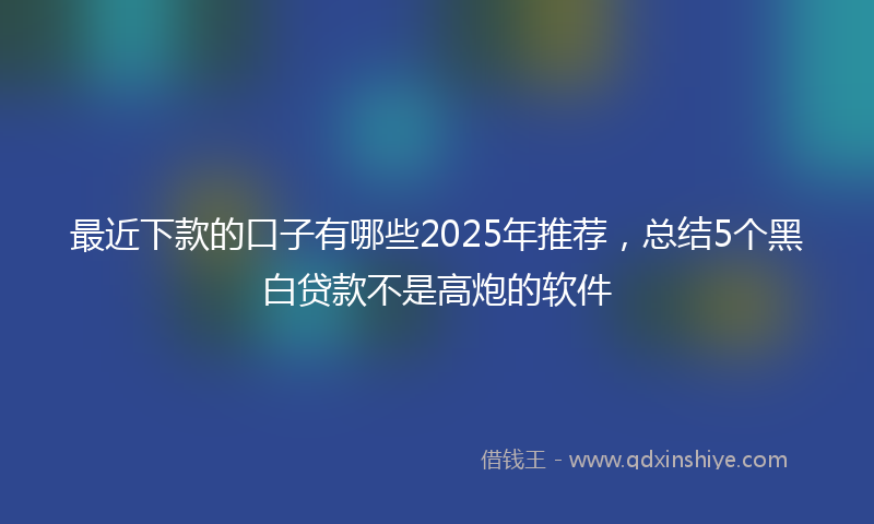 最近下款的口子有哪些2025年推荐，总结5个黑白贷款不是高炮的软件