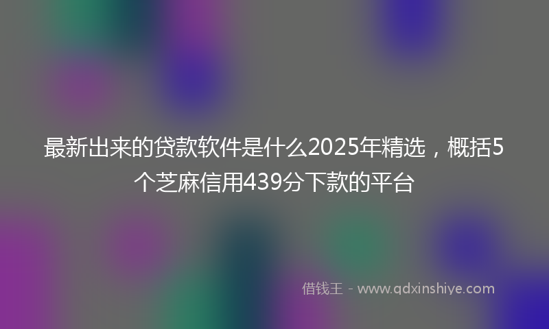 最新出来的贷款软件是什么2025年精选，概括5个芝麻信用439分下款的平台