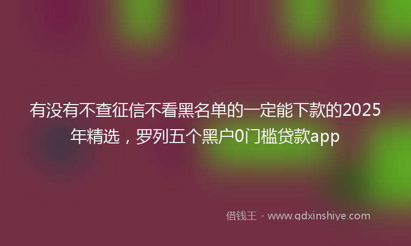 有没有不查征信不看黑名单的一定能下款的2025年精选，罗列五个黑户0门槛贷款app