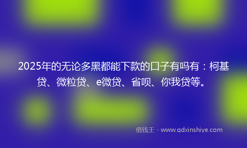 2025年的无论多黑都能下款的口子有吗有：柯基贷、微粒贷、e微贷、省呗、你我贷等。
