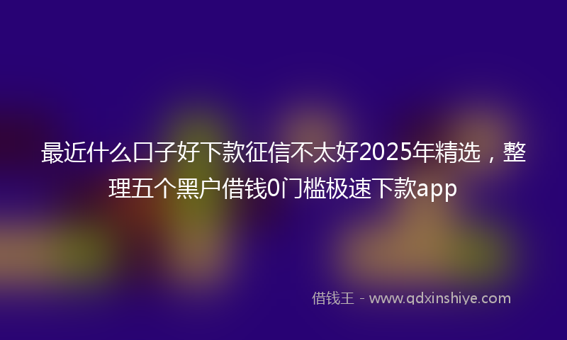 最近什么口子好下款征信不太好2025年精选，整理五个黑户借钱0门槛极速下款app