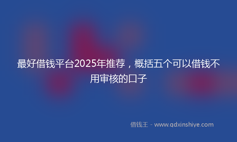 最好借钱平台2025年推荐，概括五个可以借钱不用审核的口子