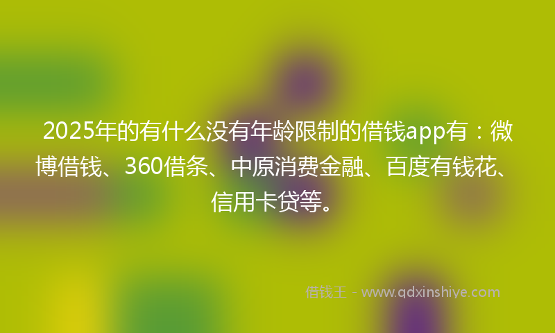 2025年的有什么没有年龄限制的借钱app有：微博借钱、360借条、中原消费金融、百度有钱花、信用卡贷等。