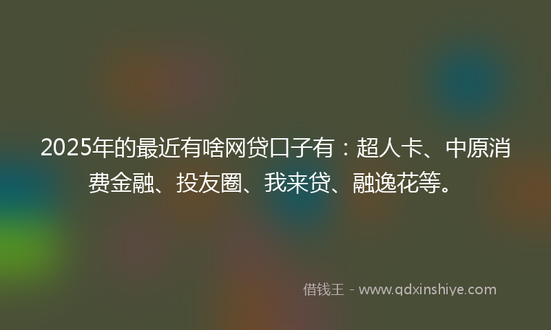 2025年的最近有啥网贷口子有：超人卡、中原消费金融、投友圈、我来贷、融逸花等。