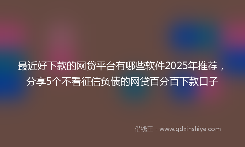 最近好下款的网贷平台有哪些软件2025年推荐，分享5个不看征信负债的网贷百分百下款口子
