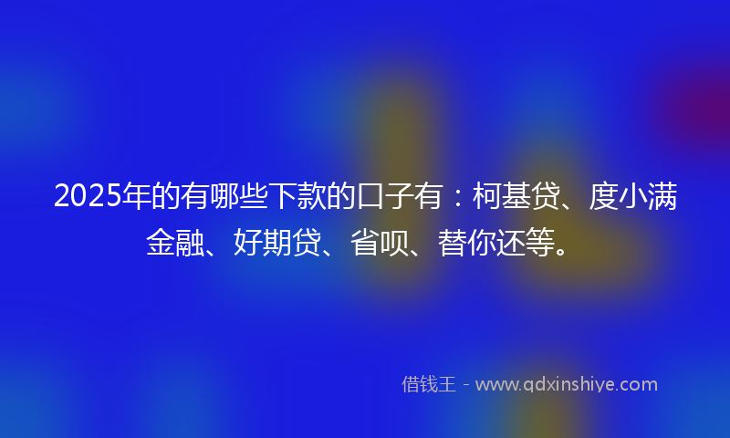 2025年的有哪些下款的口子有：柯基贷、度小满金融、好期贷、省呗、替你还等。