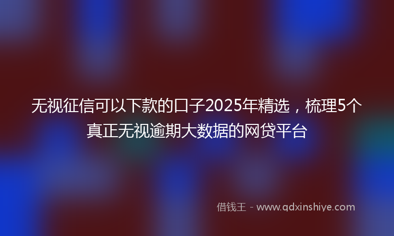 无视征信可以下款的口子2025年精选，梳理5个真正无视逾期大数据的网贷平台