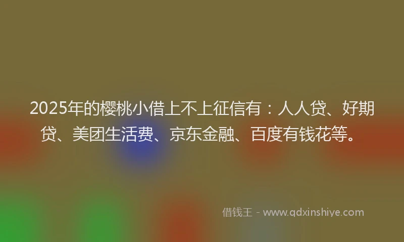 2025年的樱桃小借上不上征信有：人人贷、好期贷、美团生活费、京东金融、百度有钱花等。