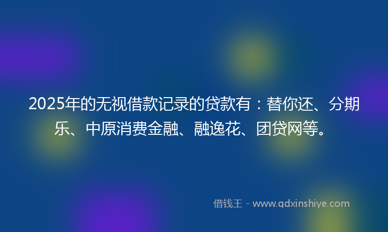 2025年的无视借款记录的贷款有：替你还、分期乐、中原消费金融、融逸花、团贷网等。
