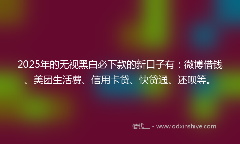2025年的无视黑白必下款的新口子有：微博借钱、美团生活费、信用卡贷、快贷通、还呗等。