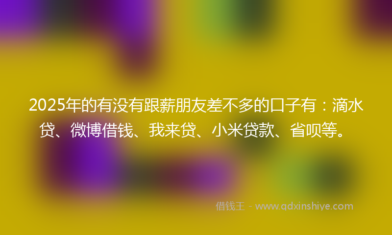 2025年的有没有跟薪朋友差不多的口子有：滴水贷、微博借钱、我来贷、小米贷款、省呗等。