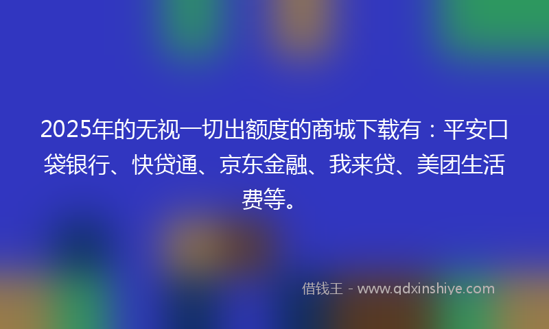 2025年的无视一切出额度的商城下载有：平安口袋银行、快贷通、京东金融、我来贷、美团生活费等。