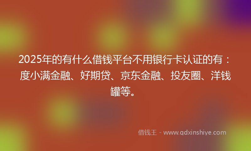 2025年的有什么借钱平台不用银行卡认证的有：度小满金融、好期贷、京东金融、投友圈、洋钱罐等。