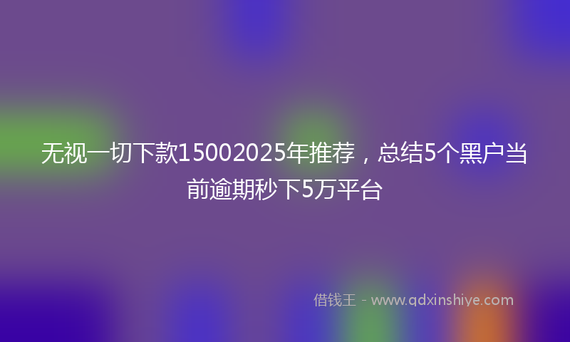 无视一切下款15002025年推荐，总结5个黑户当前逾期秒下5万平台