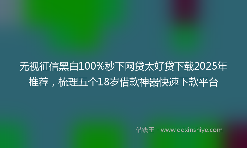 无视征信黑白100%秒下网贷太好贷下载2025年推荐，梳理五个18岁借款神器快速下款平台