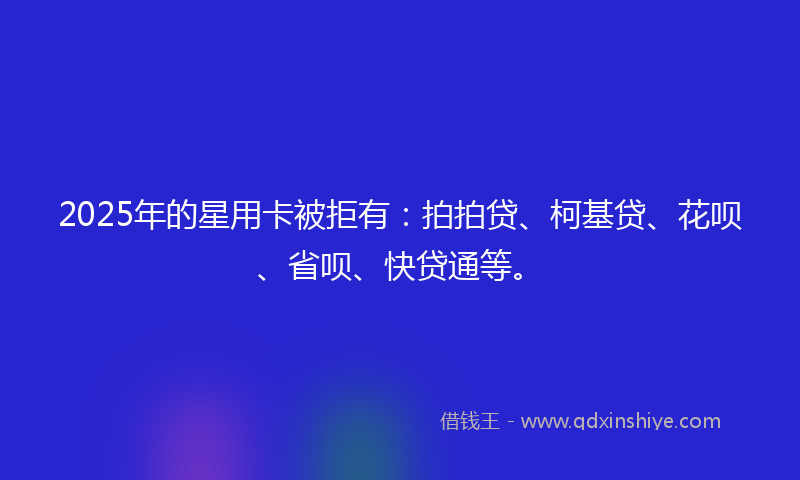 2025年的星用卡被拒有：拍拍贷、柯基贷、花呗、省呗、快贷通等。