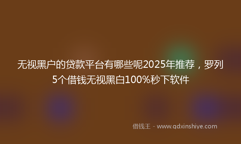 无视黑户的贷款平台有哪些呢2025年推荐，罗列5个借钱无视黑白100%秒下软件