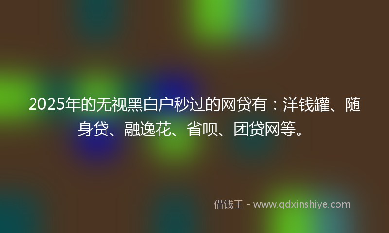 2025年的无视黑白户秒过的网贷有：洋钱罐、随身贷、融逸花、省呗、团贷网等。