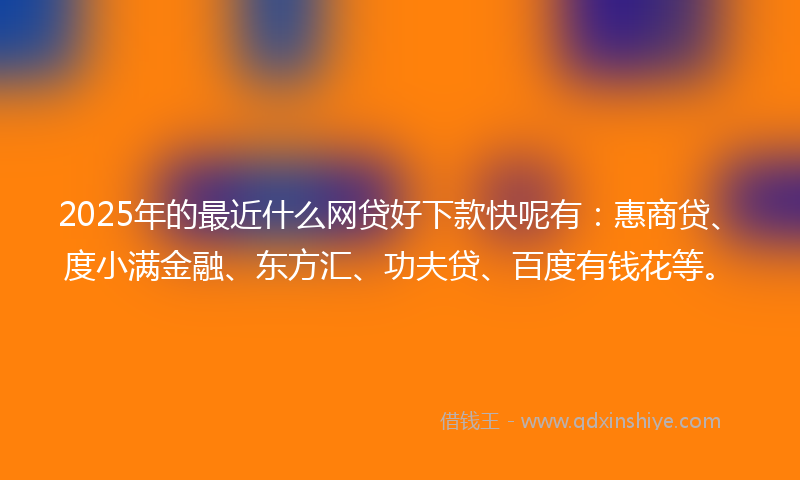 2025年的最近什么网贷好下款快呢有：惠商贷、度小满金融、东方汇、功夫贷、百度有钱花等。