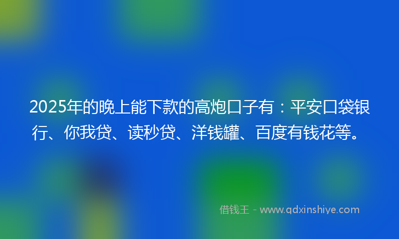 2025年的晚上能下款的高炮口子有：平安口袋银行、你我贷、读秒贷、洋钱罐、百度有钱花等。