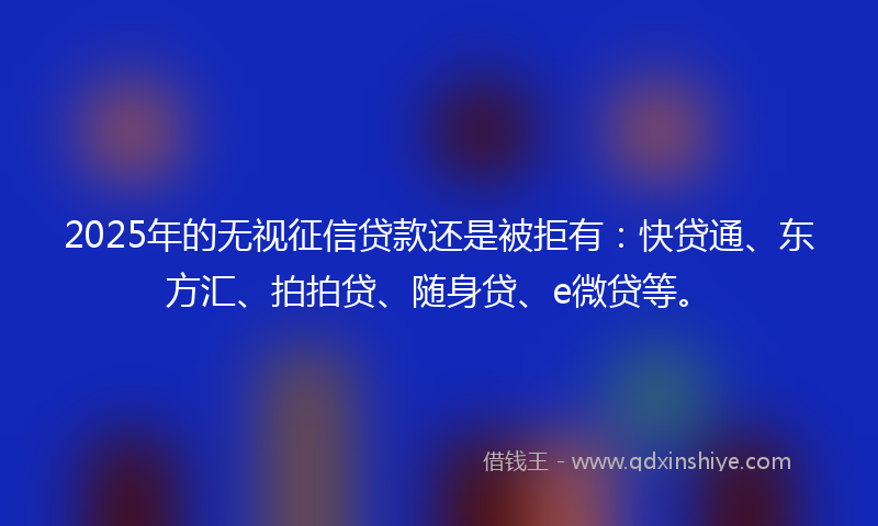 2025年的无视征信贷款还是被拒有：快贷通、东方汇、拍拍贷、随身贷、e微贷等。