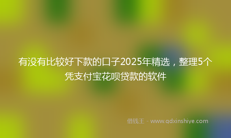 有没有比较好下款的口子2025年精选，整理5个凭支付宝花呗贷款的软件