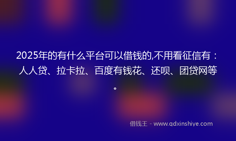 2025年的有什么平台可以借钱的,不用看征信有：人人贷、拉卡拉、百度有钱花、还呗、团贷网等。