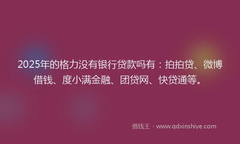 2025年的格力没有银行贷款吗有：拍拍贷、微博借钱、度小满金融、团贷网、快贷通等。