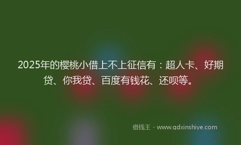 2025年的樱桃小借上不上征信有：超人卡、好期贷、你我贷、百度有钱花、还呗等。