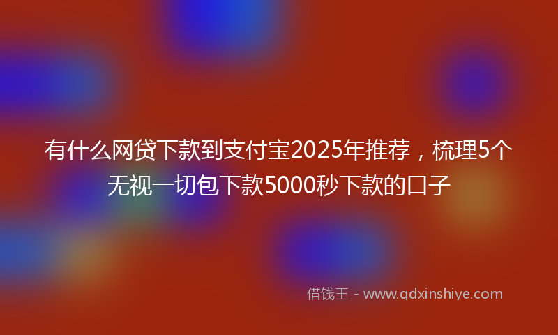 有什么网贷下款到支付宝2025年推荐，梳理5个无视一切包下款5000秒下款的口子