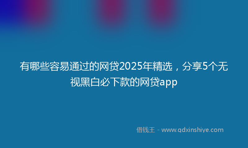 有哪些容易通过的网贷2025年精选，分享5个无视黑白必下款的网贷app