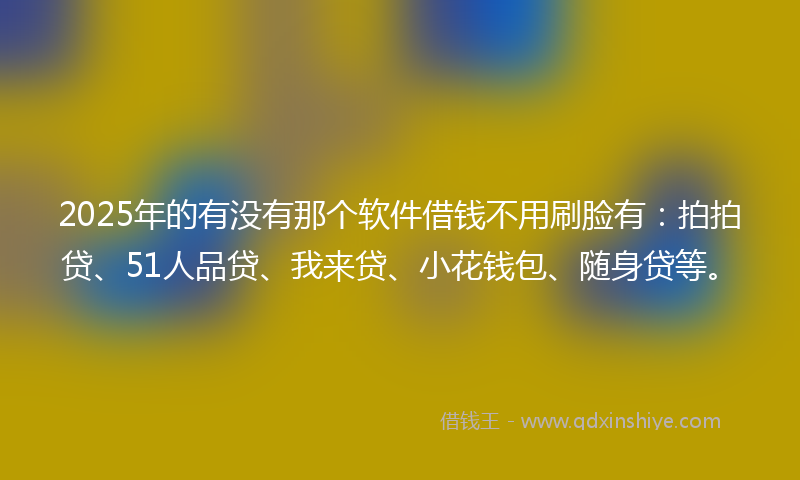 2025年的有没有那个软件借钱不用刷脸有：拍拍贷、51人品贷、我来贷、小花钱包、随身贷等。